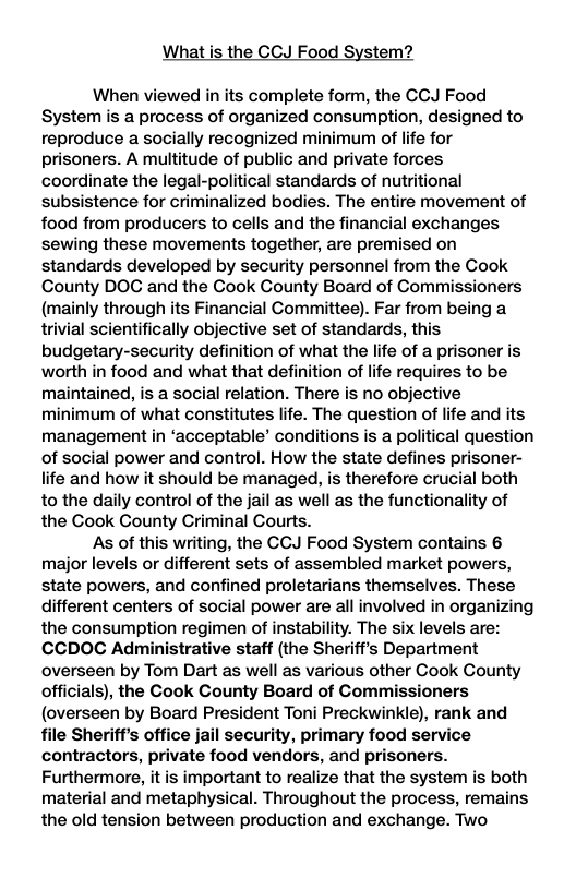 What is the CCJ Food System? When viewed in its complete form, the CCJ Food System is a process of organized consumption, designed to reproduce a socially recognized minimum of life for prisoners. A multitude of public and private forces coordinate the legal-political standards of nutritional subsistence for criminalized bodies. The entire movement of food from producers to cells and the financial exchanges sewing these movements together, are premised on standards developed by security personnel from the Cook County DOG and the Cook Gounty Board of Commissioners (mainly through its Financial Committee). Far from being a trivial scientifically objective set of standards, this budgetary-security definition of what the life of a prisoner is worth in food and what that definition of life requires to be maintained, is a social relation. There is no objective minimum of what constitutes life. The question of life and its management in ‘acceptable’ conditions is a political question of social power and control. How the state defines prisoner- life and how it should be managed, is therefore crucial both to the daily control of the jail as well as the functionality of the Cook County Criminal Courts. As of this writing, the CCJ Food System contains 6 major levels or different sets of assembled market powers, state powers, and confined proletarians themselves. These different centers of social power are all involved in organizing the consumption regimen of instability. The six levels are: CCDOC Administrative staff (the Sheriff’s Department overseen by Tom Dart as well as various other Cook Gounty officials), the Cook County Board of Commissioners (overseen by Board President Toni Preckwinkle), rank and file Sheriff’s office jail security, primary food service contractors, private food vendors, and prisoners. Furthermore, it is important to realize that the system is both material and metaphysical. Throughout the process, remains the old tension between production and exchange. Two
